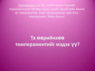 Темперамент нь бас хүний авъяас билгийг
тодорхойлохгүй бөгөөд харин тухайн хүний хийх ажилд
их тохиромжтой, эсвэл тохиромжоор сайн биш
темперамент байж болно.
Та өөрийнхөө
темпераментийг мэдэх үү?
 