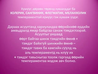 Хүмүүс дөрвөн төрөлд хуваагддаг ба
ХОЛЕРИК, САНГВИНИК, ФЛЕГМАТИК, МЕЛАНХОЛИК
темпераменттай хүмүүс гэж хувааж үздэг.
Дараах асуултанд хариулахдаа өөрийнхөө ердийн
амвьдралд ямар байдгаа санаж тэмдэглээрэй.
Асуултыг уншаад
өөрт байгаа шинж тэмдгийн өмнө +
тэмдэг байхгүй шинжийн өмнө –
тэмдэг тавих ба хамгийн сүүлд нь
аль темпераментд нь илүү их
+ тэмдэг тавьсныгаа тоолж гаргаад өөрийн
темпераментаа мэдэж авч болно.
 