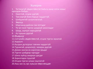 Холерик
1. Тогтворгүй хөдөлгөөнтэй байнга ямар нэгэн юмыг
оролдож байдаг.
2. Омогтой, огцом ууртай.
3. Тэвчээргүй биеэ барьж чаддаггүй.
4. Шийдэмгий санаачлагатай.
5. Зөрүүд
6. Маргаанд дийлэх гэж зүтгэдэг
7. Үе үе гэнэт түргэн шуурхай ажилладаг
8. Шууд, шулуун харьцаатай
9. Аз турших дуртай
10.Өшөрхүү
11.Сэтгэлийн хөдөлгөөнтэй, огцом түргэн яриатай
12.Хэрүүлч
13.Бусдын дутагдлыг тэвчиж чаддаггүй
14.Түрэмгий, дээрэлхүү, захирах дуртай
15.Дохио зангаа их хэрэглэж ярьдаг
16.Түргэн шийдвэр гаргадаг
17.Шинэ зүйлд амархан дасдаг
18.Зорилгодоо тууштай
19.Огцом түргэн алхаа гишгээтэй
20.Ааш зан нь эрс хувьсан өөрчлөгддөг
 