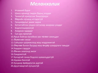 Меланхолик
1. Ичэмхий бүрэг
2. Шинэ орчинд тэвдэн барьц алддаг
3. Танихгүй хүмүүсээс бишүүрхдэг
4. Өөрийн хүчинд итгэдэггүй
5. Ганцаардлыг дааж чадна
6. Бүтэлгүйтсэн үедээ сэтгэлээр амархан унадаг
7. Бодлогоширонгуй
8. Амархан ядардаг
9. Сул дуу яриатай
10.Ярьж байгаа хүнийхээ зан төлөвт зохицдог
11.Өрөвчхөн эмзэг
12.Сайшаал шүүмжлэлд маш мэдрэмжтэй
13.Өөртөө болон бусдад маш өндөр шаардлага тавьдаг
14.Хардаж сэрддэг
15.Өвчин зовлонд эмзэг
16.Гомдомтгой
17.Бусадтай санаа бодлоо хуваалцдаггүй
18.Идэвхи багатай
19.Бусдаар өрөвдүүлэх дуртай
20.Дуулгавартай хүлцэнгүй
 
