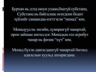 Бурхан нь дээд оюун ухаан,биегүй субстанц.
Субстанц нь байгалиас өгөгдсөн бодит
зүйлийг санаандаа нэгтгэсэн “монад” юм.
Монадууд нь энгийн, хувиршгүй чанартай,
орон зайнаас ангид цэг. Монадын гол атрибут
чанар нь физик “хүч” юм.
Монад бүхэн давтагдашгүй чанартай бөгөөд
адилслын хуульд захирагдана.
 