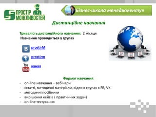 Дистанційне навчання
Тривалість дистанційного навчання: 2 місяця
Навчання проводиться у групах
prostirM
prostirm
канал
Формат навчання:
- on-line навчання – вебінари
- сстатті, методичні матеріали, відео в групах в FB, VK
- методичні посібники
- вирішення кейсів ( практичних задач)
- on-line тестування
«Бізнес-школа менеджменту»
 