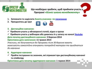 1. Заповнити та надіслати Анкету учасника по посиланню
2. Приєднатись до груп
3. Дистанційне навчання:
 Приймати участь у обговоренні статей, відео в групах
 Приймати участь у вебінарах або дивитись їх у запису на каналі Youtube
Дата початку дистанційного навчання: 3 березня 2014
Орієнтовна дата закінчення: 11 травня 2014
Учасники, які долучаються до Програми після 30 березня мають
можливість самостійно опанувати попередній матеріал та приєднатися
до навчання
4. Аудиторне навчання
 Пройти тестування по знанням, які отримані при дистанційному навчанні
та співбесіду
Орієнтовна дата початку аудиторного навчання: 1 червня 2014
Що необхідно зробити, щоб прийняти участь у
Програмі «Бізнес школа менеджменту»
 
