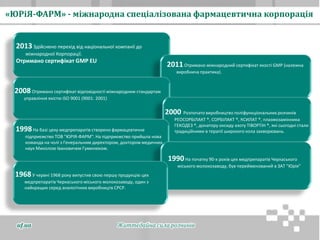 1968У червні 1968 року випустив свою першу продукцію цех
медпрепаратів Черкаського міського молокозаводу, один з
найкращих серед аналогічних виробництв СРСР.
1990На початку 90-х років цех медпрепаратів Черкаського
міського молокозаводу, був перейменований в ЗАТ "Юрія"
1998На базі цеху медпрепаратів створено фармацевтичне
підприємство ТОВ "ЮРІЯ-ФАРМ". На підприємство прийшла нова
команда на чолі з Генеральним директором, доктором медичних
наук Миколою Івановичем Гуменюком.
2000 Розпочато виробництво поліфункціональних розчинів
РЕОСОРБІЛАКТ ®, СОРБІЛАКТ ®, КСИЛАТ ®, плазмозамінника
ГЕКОДЕЗ ®, донатору оксиду азоту ТІВОРТІН ®, які сьогодні стали
традиційними в терапії широкого кола захворювань.
2008Отримано сертифікат відповідності міжнародним стандартам
управління якістю ISO 9001 (9001: 2001)
2011Отримано міжнародний сертифікат якості GMP (належна
виробнича практика).
2013Здійснено перехід від національної компанії до
міжнародної Корпорації.
Отримано сертифікат GMP EU
«ЮРіЯ-ФАРМ» - міжнародна спеціалізована фармацевтична корпорація
Життєдайна сила розчинівuf.ua
 