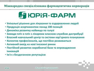 Міжнародна спеціалізована фармацевтична корпорація
Життєдайна сила розчинівuf.ua
• Унікальні рішення для лікування та оздоровлення людей
• Продукція асортиментом понад 100 позицій
• Динаміка розвитку найвища по галузі
• Завжди пліч о пліч з лікарями власною службою дистрибуції
• Власний навчальний центр та системи кар’єрного планування
• Колектив професіоналів, що постійно розвивається
• Активний вихід на нові іноземні ринки
• Постійний розвиток виробничої бази та впровадження
інновацій
• Ім'я з бездоганною репутацією
 