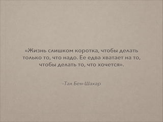 –Тал Бен-Шахар
«Жизнь слишком коротка, чтобы делать
только то, что надо. Ее едва хватает на то,
чтобы делать то, что хочется».
 