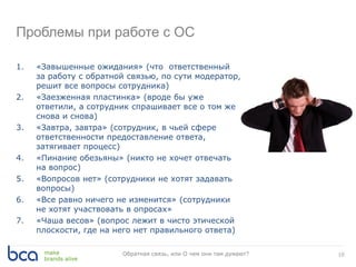 10Обратная связь, или О чем они там думают?
Проблемы при работе с ОС
1. «Завышенные ожидания» (что ответственный
за работу с обратной связью, по сути модератор,
решит все вопросы сотрудника)
2. «Заезженная пластинка» (вроде бы уже
ответили, а сотрудник спрашивает все о том же
снова и снова)
3. «Завтра, завтра» (сотрудник, в чьей сфере
ответственности предоставление ответа,
затягивает процесс)
4. «Пинание обезьяны» (никто не хочет отвечать
на вопрос)
5. «Вопросов нет» (сотрудники не хотят задавать
вопросы)
6. «Все равно ничего не изменится» (сотрудники
не хотят участвовать в опросах»
7. «Чаша весов» (вопрос лежит в чисто этической
плоскости, где на него нет правильного ответа)
 