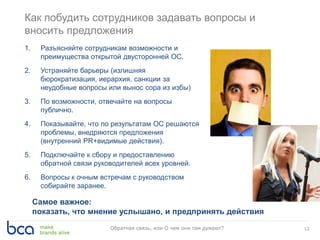 Как побудить сотрудников задавать вопросы и
вносить предложения
12Обратная связь, или О чем они там думают?
1. Разъясняйте сотрудникам возможности и
преимущества открытой двусторонней ОС.
2. Устраняйте барьеры (излишняя
бюрократизация, иерархия, санкции за
неудобные вопросы или вынос сора из избы)
3. По возможности, отвечайте на вопросы
публично.
4. Показывайте, что по результатам ОС решаются
проблемы, внедряются предложения
(внутренний PR+видимые действия).
5. Подключайте к сбору и предоставлению
обратной связи руководителей всех уровней.
6. Вопросы к очным встречам с руководством
собирайте заранее.
Самое важное:
показать, что мнение услышано, и предпринять действия
 