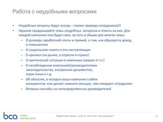 Работа с неудобными вопросами
• Неудобные вопросы будут всегда – такова природа сотрудников
• Заранее продумывайте темы неудобных вопросов и ответы на них. Для
каждой компании они будут свои, но есть и общие для многих темы:
– О размере заработной платы и премий, о том, как образуется доход,
о повышениях
– О социальном пакете и его составляющих
– О кризисе (на рынке, в отрасли и стране)
– О критической ситуации в компании (авария и т.п.)
– О несоблюдении компанией/руководителями
законодательства, внутренних документов,
норм этики и т.д.
– Об областях, в которых ваша компания слабее
конкурентов, или делает намного меньше, чем ожидают сотрудники
– Вопросы-жалобы на непосредственных руководителей
13Обратная связь, или О чем они там думают?
 
