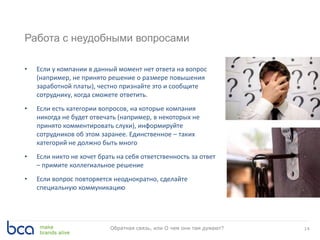 Работа с неудобными вопросами
• Если у компании в данный момент нет ответа на вопрос
(например, не принято решение о размере повышения
заработной платы), честно признайте это и сообщите
сотруднику, когда сможете ответить.
• Если есть категории вопросов, на которые компания
никогда не будет отвечать (например, в некоторых не
принято комментировать слухи), информируйте
сотрудников об этом заранее. Единственное – таких
категорий не должно быть много
• Если никто не хочет брать на себя ответственность за ответ
– примите коллегиальное решение
• Если вопрос повторяется неоднократно, сделайте
специальную коммуникацию
14Обратная связь, или О чем они там думают?
 