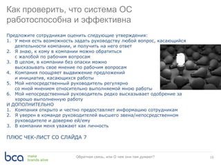 16Обратная связь, или О чем они там думают?
Как проверить, что система ОС
работоспособна и эффективна
Предложите сотрудникам оценить следующие утверждения:
1. У меня есть возможность задать руководству любой вопрос, касающийся
деятельности компании, и получить на него ответ
2. Я знаю, к кому в компании можно обратиться
с жалобой по рабочим вопросам
3. В целом, в компании без опаски можно
высказывать свое мнение по рабочим вопросам
4. Компания поощряет выдвижение предложений
и инициатив, касающихся работы
5. Мой непосредственный руководитель регулярно делится
со мной мнением относительно выполняемой мною работы
6. Мой непосредственный руководитель редко высказывает одобрение за
хорошо выполненную работу
И ДОПОЛНИТЕЛЬНО
1. Компания открыто и честно предоставляет информацию сотрудникам
2. Я уверен в команде руководителей высшего звена/непосредственном
руководителе и доверяю ей/ему
3. В компании меня уважают как личность
ПЛЮС ЧЕК-ЛИСТ СО СЛАЙДА 7
 