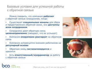 Базовые условия для успешной работы
с обратной связью
7
Можно говорить, что компания работает
с обратной связью сотрудников, когда:
• Существуют специальные каналы для сбора
и предоставления обратной связи, они доступны
всем сотрудникам
• Сотрудники дают обратную связь
целенаправленно (ожидают, что их услышат)
• Компания оперативно реагирует на обратную
связь
• Компания интересуется мнением работников на
регулярной основе
• Обратная связь систематизируется и
хранится
• Есть ответственный/координатор за работу
с обратной связью
Обратная связь, или О чем они там думают?
 