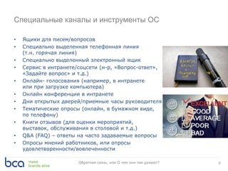 Специальные каналы и инструменты ОС
• Ящики для писем/вопросов
• Специально выделенная телефонная линия
(т.н. горячая линия)
• Специально выделенный электронный ящик
• Сервис в интранете/соцсети (н-р, «Вопрос-ответ»,
«Задайте вопрос» и т.д.)
• Онлайн- голосования (например, в интранете
или при загрузке компьютера)
• Онлайн конференции в интранете
• Дни открытых дверей/приемные часы руководителя
• Тематические опросы (онлайн, в бумажном виде,
по телефону)
• Книги отзывов (для оценки мероприятий,
выставок, обслуживания в столовой и т.д.)
• Q&A (FAQ) – ответы на часто задаваемые вопросы
• Опросы мнений работников, или опросы
удовлетворенности/вовлеченности
8Обратная связь, или О чем они там думают?
 