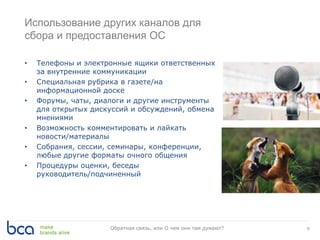 Использование других каналов для
сбора и предоставления ОС
• Телефоны и электронные ящики ответственных
за внутренние коммуникации
• Специальная рубрика в газете/на
информационной доске
• Форумы, чаты, диалоги и другие инструменты
для открытых дискуссий и обсуждений, обмена
мнениями
• Возможность комментировать и лайкать
новости/материалы
• Собрания, сессии, семинары, конференции,
любые другие форматы очного общения
• Процедуры оценки, беседы
руководитель/подчиненный
9Обратная связь, или О чем они там думают?
 