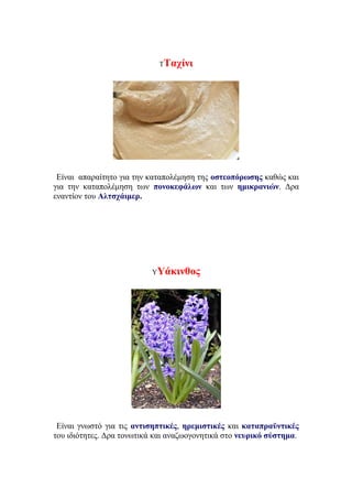 ΤΤαχίνι
Είναι απαραίτητο για την καταπολέμηση της οστεοπόρωσης καθώς και
για την καταπολέμηση των πονοκεφάλων και των ημικρανιών. Δρα
εναντίον του Αλτσχάιμερ.
ΥΥάκινθος
Είναι γνωστό για τις αντισηπτικές, ηρεμιστικές και καταπραϋντικές
του ιδιότητες. Δρα τονωτικά και αναζωογονητικά στο νευρικό σύστημα.
 