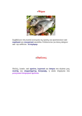 ΨΨάρια
Συμβάλλουν στη σωστή λειτουργία της όρασης και προστατεύουν από
καρδιακά και εγκεφαλικά επεισόδια. Ενδείκνυνται για όσους πάσχουν
από την ασθένεια ΄Αλτσχάιμερ.
ΩΩφέλειες
Πολλές, λοιπόν, από φρούτα, λαχανικά και όσπρια στα πλαίσια μιας
σωστής και ισορροπημένης διατροφής, η οποία στηρίζεται στα
μεσογειακά διατροφικά πρότυπα.
 