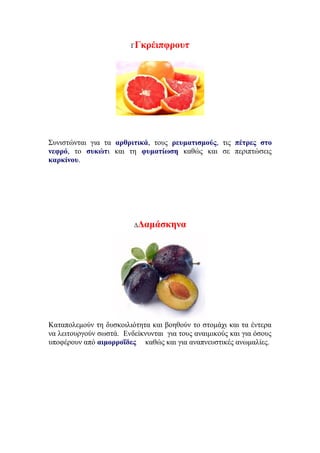 ΓΓκρέιπφρουτ
Συνιστώνται για τα αρθριτικά, τους ρευματισμούς, τις πέτρες στο
νεφρό, το συκώτι και τη φυματίωση καθώς και σε περιπτώσεις
καρκίνου.
ΔΔαμάσκηνα
Καταπολεμούν τη δυσκοιλιότητα και βοηθούν το στομάχι και τα έντερα
να λειτουργούν σωστά. Ενδείκνυνται για τους αναιμικούς και για όσους
υποφέρουν από αιμορροΐδες καθώς και για αναπνευστικές ανωμαλίες.
 