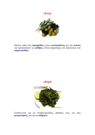 ΕΕλιές
Κάνουν καλό στις αιμορροΐδες, στους πονοκεφάλους και στο συκώτι
και προστατεύουν τις ωοθήκες. Είναι απαραίτητες στο διαιτολόγιο των
καρκινοπαθών.
ΖΖοχοί
Ενδείκνυνται για τις αντιφλεγμονώδεις ιδιότητες τους, για τους
ρευματισμούς και για τα οιδήματα.
 