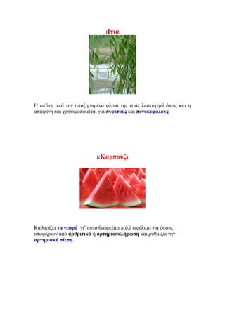 ΙΙτιά
Η σκόνη από τον αποξηραμένο φλοιό της ιτιάς λειτουργεί όπως και η
ασπιρίνη και χρησιμοποιείται για πυρετούς και πονοκεφάλους.
ΚΚαρπούζι
Καθαρίζει τα νεφρά γι’ αυτό θεωρείται πολύ ωφέλιμο για όσους
υποφέρουν από αρθριτικά ή αρτηριοσκλήρωση και ρυθμίζει την
αρτηριακή πίεση.
 