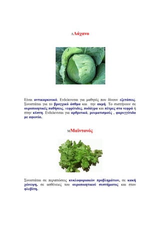 ΛΛάχανο
Είναι αντικαρκινικό. Ενδείκνυται για μαθητές που δίνουν εξετάσεις.
Συνιστάται για το βρογχικό άσθμα και την ακμή. Το συστήνουν σε
ουροποιητικές παθήσεις, νεφρίτιδες, ποδάγρα και πέτρες στα νεφρά ή
στην κύστη. Ενδείκνυται για αρθριτικά, ρευματισμούς , φαρυγγίτιδα
με αφωνία.
ΜΜαϊντανός
Συνιστάται σε περιπτώσεις κυκλοφοριακών προβλημάτων, σε κακή
χώνεψη, σε ασθένειες του ουροποιητικού συστήματος και στον
φλεβίτη.
 