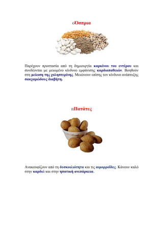 ΟΌσπρια
Παρέχουν προστασία από τη δημιουργία καρκίνου του εντέρου και
συνδέoνται με μειωμένο κίνδυνο εμφάνισης καρδιοπαθειών. Βοηθούν
στη μείωση της χοληστερίνης. Μειώνουν επίσης τον κίνδυνο ανάπτυξης
σακχαρώδους διαβήτη.
ΠΠατάτες
Ανακουφίζουν από τη δυσκοιλιότητα και τις αιμορροΐδες. Κάνουν καλό
στην καρδιά και στην ηπατική ανεπάρκεια.
 