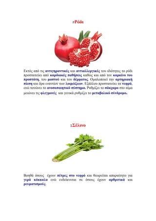 ΡΡόδι
Εκτός από τις αντιγηραντικές και αντιαλλεργικές του ιδιότητες το ρόδι
προστατεύει από καρδιακές παθήσεις καθώς και από τον καρκίνο του
προστάτη, του μαστού και του δέρματος. Ομαλοποιεί την αρτηριακή
πίεση και δρα εναντίον των λοιμώξεων. Εξάλλου προστατεύει τα νεφρά,
ενώ τονώνει το ανοσοποιητικό σύστημα. Ρυθμίζει το σάκχαρο στο αίμα
μειώνει τις φλεγμονές και γενικά ρυθμίζει το μεταβολικό σύνδρομο.
ΣΣέλινο
Βοηθά όσους έχουν πέτρες στο νεφρό και θεωρείται απαραίτητο για
γερά κόκκαλα ενώ ενδείκνυται σε όσους έχουν αρθριτικά και
ρευματισμούς.
 