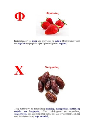 Φράουλες
Καταπολεμούν το άγχος και ενισχύουν τη μνήμη. Προστατεύουν από
τον καρκίνο και βοηθούν τη καλή λειτουργία της καρδιάς.
Χουρμάδες
Τους συστήνουν σε περιπτώσεις αναιμίας, αιμορροΐδων, κυστίτιδας
νεφρών και λευχαιμίας. Είναι ενδεδειγμένο για περιπτώσεις
νευρασθένειας και για κυστίτιδες καθώς και για τον προστάτη. Επίσης
τους συστήνουν στους καρκινοπαθείς.
Φ
Χ
 