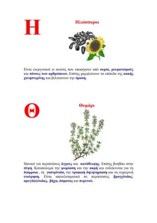 Ηλιόσποροι
Είναι ευεργετικοί γι αυτούς που υποφέρουν από ουρία, ρευματισμούς
και πόνους των αρθρώσεων. Επίσης χαμηλώνουν τα επίπεδα της κακής
χοληστερίνης και βελτιώνουν την όραση.
Θυμάρι
Ιδανικό για περιπτώσεις άγχους και κατάθλιψης. Επίσης βοηθάει στην
πέψη. Καταπολεμά την ψωρίαση και την ακμή και ενδείκνυται για τη
διάρροια , τη γαστρίτιδα, την τροφική δηλητηρίαση και τη νυχτερινή
ενούρηση. Eίναι αποτελεσματικό σε περιπτώσεις βρογχίτιδας,
αμυγδαλίτιδας, βήχα, άσματος και πυρετού.
Η
Θ
 