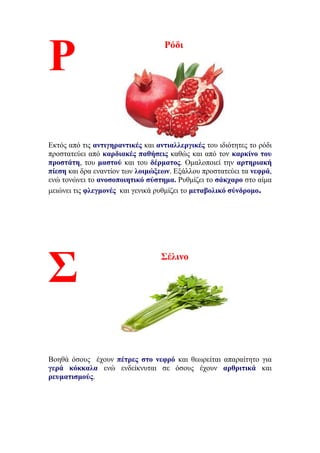 Ρόδι
Εκτός από τις αντιγηραντικές και αντιαλλεργικές του ιδιότητες το ρόδι
προστατεύει από καρδιακές παθήσεις καθώς και από τον καρκίνο του
προστάτη, του μαστού και του δέρματος. Ομαλοποιεί την αρτηριακή
πίεση και δρα εναντίον των λοιμώξεων. Εξάλλου προστατεύει τα νεφρά,
ενώ τονώνει το ανοσοποιητικό σύστημα. Ρυθμίζει το σάκχαρο στο αίμα
μειώνει τις φλεγμονές και γενικά ρυθμίζει το μεταβολικό σύνδρομο.
Σέλινο
Βοηθά όσους έχουν πέτρες στο νεφρό και θεωρείται απαραίτητο για
γερά κόκκαλα ενώ ενδείκνυται σε όσους έχουν αρθριτικά και
ρευματισμούς.
Ρ
Σ
 