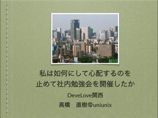 私は如何にして心配するのを
止めて社内勉強会を開催したか
DeveLove関西
高橋 直樹＠uniunix
 
