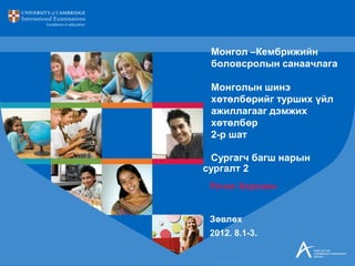 Рачел Хорсман
Зөвлөх
2012. 8.1-3.
Монгол –Кембрижийн
боловсролын санаачлага
Монголын шинэ
хөтөлбөрийг турших үйл
ажиллагааг дэмжих
хөтөлбөр
2-р шат
Сургагч багш нарын
сургалт 2
 