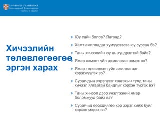 Хичээлийн
төлөвлөгөөгөө
эргэн харах
 Юу сайн болов? Яагаад?
 Хамт ажилладаг хүмүүсээсээ юу сурсан бэ?
 Таны хичээлийн юу нь хүндрэлтэй байв?
 Ямар нэмэлт үйл ажиллагаа нэмэх вэ?
 Ямар төлөвлөсөн үйл ажиллагааг
хэрэгжүүлэх вэ?
 Сурагчдын хэрэгцээг хангахын тулд таны
хичээл ялгаатай байдлыг хэрхэн тусгах вэ?
 Таны хичээл дээр үнэлгээний ямар
боломжууд баих вэ?
 Сурагчид өөрсдийгөө хэр зэрэг хийж буйг
хэрхэн мэдэх вэ?
 
