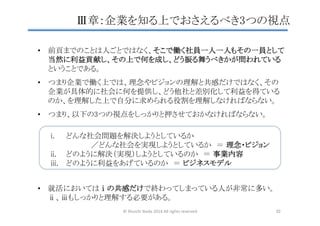 i.  どんな社会問題を解決しようとしているか  
　　　　　／どんな社会を実現しようとしているか　＝ 理念・ビジョン	
ii.  どのように解決（実現）しようとしているのか　＝ 事業内容	
iii.  どのように利益をあげているのか　＝ ビジネスモデル	
•  前頁までのことは人ごとではなく、そこで働く社員一人一人もその一員として
当然に利益貢献し、その上で何を成し、どう振る舞うべきかが問われている 
ということである。	
	
•  つまり企業で働く上では、理念やビジョンの理解と共感だけではなく、その 
企業が具体的に社会に何を提供し、どう他社と差別化して利益を得ている 
のか、を理解した上で自分に求められる役割を理解しなければならない。	
	
•  つまり、以下の3つの視点をしっかりと押させておかなければならない。	
Ⅲ章：企業を知る上でおさえるべき3つの視点	
•  就活においてはⅰの共感だけで終わってしまっている人が非常に多い。 
ⅱ、ⅲもしっかりと理解する必要がある。	
©	
  Shuichi	
  Ikeda	
  2014	
  All	
  rights	
  reserved	
 33	
 