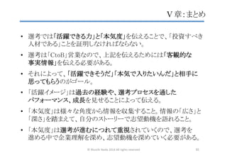 •  選考では「活躍できる力」と「本気度」を伝えることで、「投資すべき
人材である」ことを証明しなければならない。	
	
•  選考は「CtoB」営業なので、上記を伝えるためには「客観的な 
事実情報」を伝える必要がある。	
	
•  それによって、「活躍できそうだ」「本気で入りたいんだ」と相手に
思ってもらうのがゴール。	
	
•  「活躍イメージ」は過去の経験や、選考プロセスを通した 
パフォーマンス、成長を見せることによって伝える。	
	
•  「本気度」は様々な角度から情報を収集すること。情報の「広さ」と
「深さ」を踏まえて、自分のストーリーで志望動機を語れること。	
	
•  「本気度」は選考が進むにつれて重視されていくので、選考を 
進める中で企業理解を深め、志望動機を深めていく必要がある。	
Ⅴ章：まとめ	
©	
  Shuichi	
  Ikeda	
  2014	
  All	
  rights	
  reserved	
 55	
 