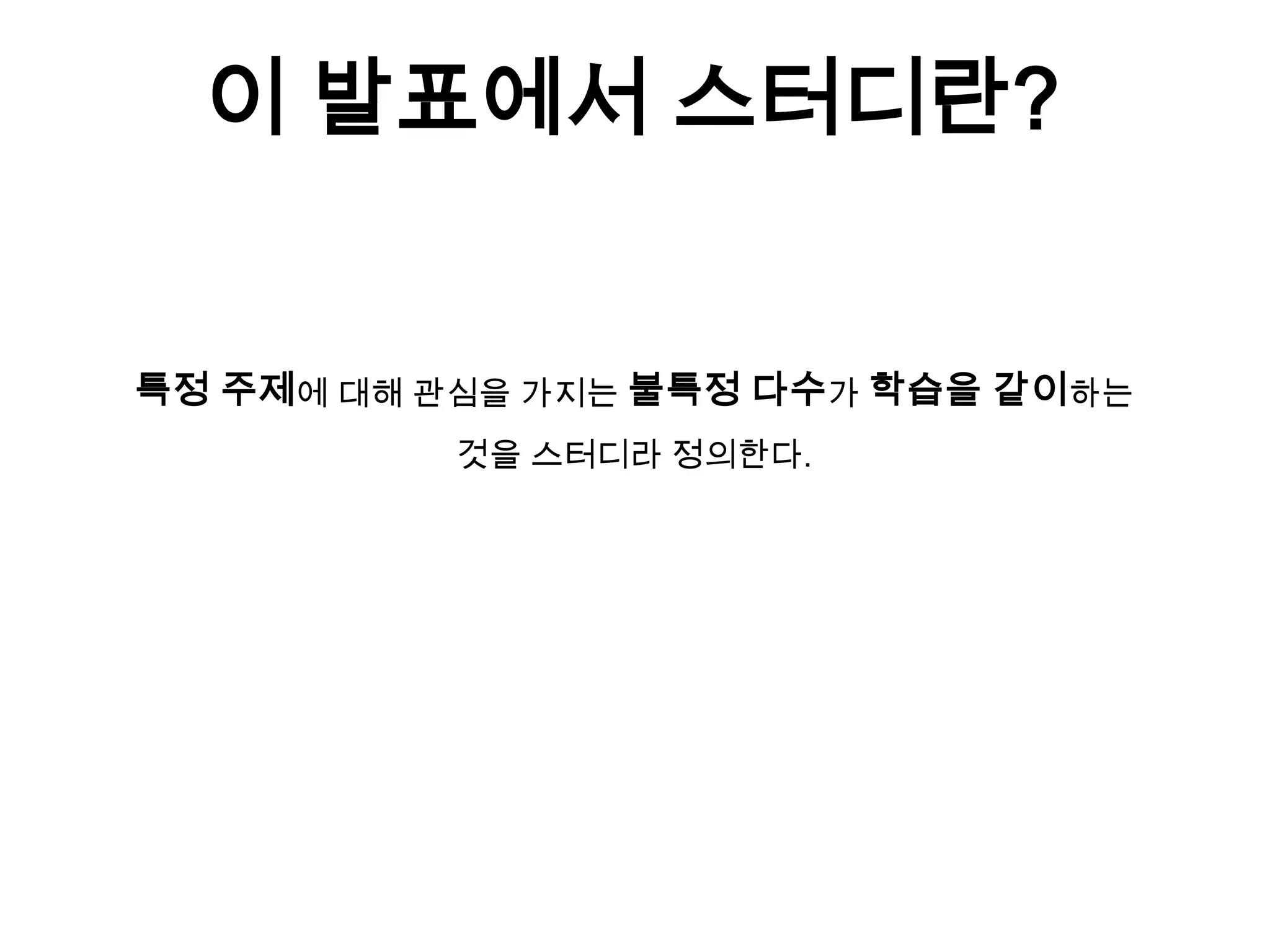 이 발표에서 스터디란?
특정 주제에 대해 관심을 가지는 불특정 다수가 학습을 같이하는
것을 스터디라 정의한다.
 
