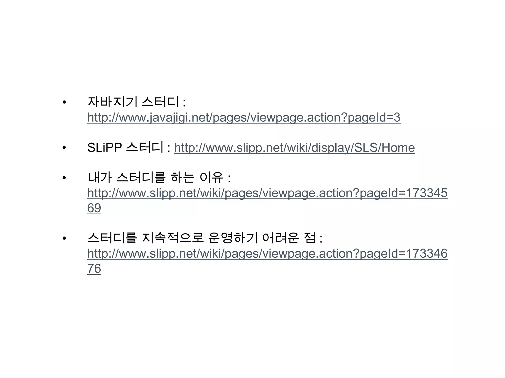 • 자바지기 스터디 :
http://www.javajigi.net/pages/viewpage.action?pageId=3
• SLiPP 스터디 : http://www.slipp.net/wiki/display/SLS/Home
• 내가 스터디를 하는 이유 :
http://www.slipp.net/wiki/pages/viewpage.action?pageId=173345
69
• 스터디를 지속적으로 운영하기 어려운 점 :
http://www.slipp.net/wiki/pages/viewpage.action?pageId=173346
76
 