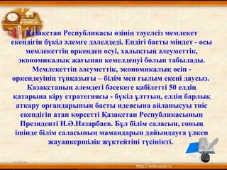 Қазақстан Республикасы өзінің тәуелсіз мемлекет
екендігін бүкіл әлемге дәлелдеді. Ендігі басты міндет - осы
мемлекеттің өркендеп өсуі, халықтың әлеуметтік,
экономикалық жағынан кемелденуі болып табылады.
Мемлекеттің әлеуметтік, экономикалық өсіп -
өркендеуінің түпқазығы – білім мен ғылым екені даусыз.
Казақстаның әлемдегі бәсекеге қабілетті 50 елдің
қатарына кіру стратегиясы - бүкіл ұлттың, елдің барлық
аткару органдарының басты идеясына айланысуы тиіс
екендігін атап көрсетті Қазақстан Республикасының
Президенті Н.Ә.Назарбаев. Бұл білім саласын, соның
ішінде білім саласының мамандарын дайындауға үлкен
жауапкершілік жүктейтіні түсінікті.
31.03.14 3
 