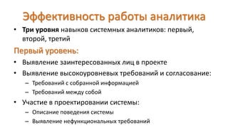 Эффективность работы аналитика
• Три уровня навыков системных аналитиков: первый,
второй, третий
Первый уровень:
• Выявление заинтересованных лиц в проекте
• Выявление высокоуровневых требований и согласование:
– Требований с собранной информацией
– Требований между собой
• Участие в проектировании системы:
– Описание поведения системы
– Выявление нефункциональных требований
 