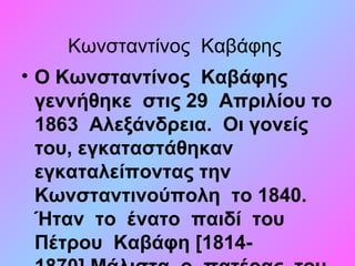 Κωνσταντίνος Καβάφης
• Ο Κωνσταντίνος Καβάφης
γεννήθηκε στις 29 Απριλίου το
1863 Αλεξάνδρεια. Οι γονείς
του, εγκαταστάθηκαν
εγκαταλείποντας την
Κωνσταντινούπολη το 1840.
Ήταν το ένατο παιδί του
Πέτρου Καβάφη [1814-
 