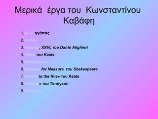 Μερικά έργα του Κωνσταντίνου
Καβάφη
1.Αν μ’ ηγάπας
2.Αοιδός
3.Kόλαση, XXVI, του Dante Alighieri
4.Λάμια του Keats
5.Bωδελαίρον
6.Measure for Measure του Shakespeare
7.Sonnet to the Nile» του Keats
8.Ulysses» του Tennyson
9.Βακχικόν
 