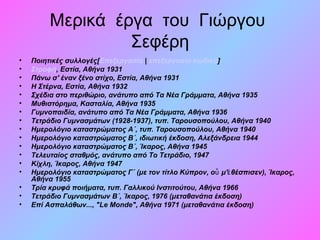 Μερικά έργα του Γιώργου
Σεφέρη
• Ποιητικές συλλογές[Επεξεργασία | επεξεργασία κώδικα]
• Στροφή, Εστία, Αθήνα 1931
• Πάνω σ' έναν ξένο στίχο, Εστία, Αθήνα 1931
• Η Στέρνα, Εστία, Αθήνα 1932
• Σχέδια στο περιθώριο, ανάτυπο από Τα Νέα Γράμματα, Αθήνα 1935
• Μυθιστόρημα, Κασταλία, Αθήνα 1935
• Γυμνοπαιδία, ανάτυπο από Τα Νέα Γράμματα, Αθήνα 1936
• Τετράδιο Γυμνασμάτων (1928-1937), τυπ. Ταρουσοπούλου, Αθήνα 1940
• Ημερολόγιο καταστρώματος Α΄, τυπ. Ταρουσοπούλου, Αθήνα 1940
• Ημερολόγιο καταστρώματος Β΄, ιδιωτική έκδοση, Αλεξάνδρεια 1944
• Ημερολόγιο καταστρώματος Β΄, Ίκαρος, Αθήνα 1945
• Τελευταίος σταθμός, ανάτυπο από Το Τετράδιο, 1947
• Κίχλη, Ίκαρος, Αθήνα 1947
• Ημερολόγιο καταστρώματος Γ΄ (με τον τίτλο Κύπρον, ο μ' θέσπισεν), Ίκαρος,ὗ ἐ
Αθήνα 1955
• Τρία κρυφά ποιήματα, τυπ. Γαλλικού Ινστιτούτου, Αθήνα 1966
• Τετράδιο Γυμνασμάτων Β΄, Ίκαρος, 1976 (μεταθανάτια έκδοση)
• Επί Ασπαλάθων..., "Le Μonde", Αθήνα 1971 (μεταθανάτια έκδοση)
 