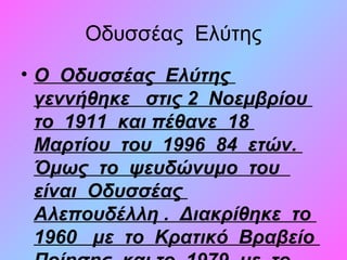 Οδυσσέας Ελύτης
• Ο Οδυσσέας Ελύτης
γεννήθηκε στις 2 Νοεμβρίου
το 1911 και πέθανε 18
Μαρτίου του 1996 84 ετών.
Όμως το ψευδώνυμο του
είναι Οδυσσέας
Αλεπουδέλλη . Διακρίθηκε το
1960 με το Κρατικό Βραβείο
 