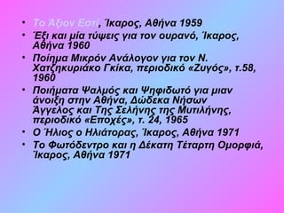 • Το Άξιον Εστί, Ίκαρος, Αθήνα 1959
• Έξι και μία τύψεις για τον ουρανό, Ίκαρος,
Αθήνα 1960
• Ποίημα Μικρόν Ανάλογον για τον Ν.
Χατζηκυριάκο Γκίκα, περιοδικό «Ζυγός», τ.58,
1960
• Ποιήματα Ψαλμός και Ψηφιδωτό για μιαν
άνοιξη στην Αθήνα, Δώδεκα Νήσων
Άγγελος και Της Σελήνης της Μυτιλήνης,
περιοδικό «Εποχές», τ. 24, 1965
• Ο Ήλιος ο Ηλιάτορας, Ίκαρος, Αθήνα 1971
• Το Φωτόδεντρο και η Δέκατη Τέταρτη Ομορφιά,
Ίκαρος, Αθήνα 1971
 