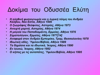 Δοκίμια του Οδυσσέα Ελύτη
• Η αληθινή φυσιογνωμία και η λυρική τόλμη του Ανδρέα
Κάλβου, Νέα Εστία, Αθήνα 1946
• Ο ζωγράφος Θεόφιλος, Αστερίας, Αθήνα 1973
• Ανοιχτά χαρτιά, Αστερίας, Αθήνα 1974
• Η μαγεία του Παπαδιαμάντη, Ερμείας, Αθήνα 1976
• Σηματολόγιον, Ερμείας, Αθήνα 1977[14]
• Αναφορά στον Ανδρέα Εμπειρίκο, Τραμ, Θεσσαλονίκη 1978
• Ιδιωτική οδός, Ύψιλον/Βιβλία, Αθήνα 1989
• Τα δημόσια και τα ιδιωτικά, Ίκαρος, Αθήνα 1990
• Εν λευκώ, Ίκαρος, Αθήνα 1992
• Ο κήπος με τις αυταπάτες, Ύψιλον/Βιβλία, Αθήνα 1995
 