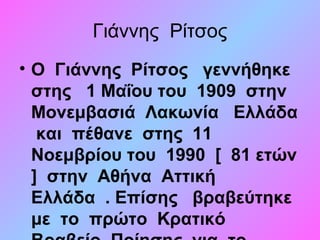 Γιάννης Ρίτσος
• Ο Γιάννης Ρίτσος γεννήθηκε
στης 1 Μαΐου του 1909 στην
Μονεμβασιά Λακωνία Ελλάδα
και πέθανε στης 11
Νοεμβρίου του 1990 [ 81 ετών
] στην Αθήνα Αττική
Ελλάδα . Επίσης βραβεύτηκε
με το πρώτο Κρατικό
 