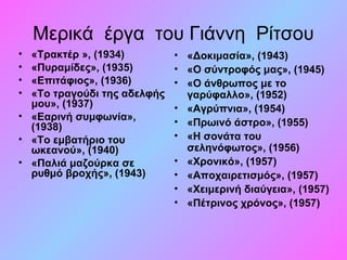 Μερικά έργα του Γιάννη Ρίτσου
• «Τρακτέρ », (1934)
• «Πυραμίδες», (1935)
• «Επιτάφιος», (1936)
• «Το τραγούδι της αδελφής 
μου», (1937)
• «Εαρινή συμφωνία», 
(1938)
• «Το εμβατήριο του 
ωκεανού», (1940)
• «Παλιά μαζούρκα σε 
ρυθμό βροχής», (1943)
• «Δοκιμασία», (1943)
• «Ο σύντροφός μας», (1945)
• «Ο άνθρωπος με το 
γαρύφαλλο», (1952)
• «Αγρύπνια», (1954)
• «Πρωινό άστρο», (1955)
• «Η σονάτα του 
σεληνόφωτος», (1956)
• «Χρονικό», (1957)
• «Αποχαιρετισμός», (1957)
• «Χειμερινή διαύγεια», (1957)
• «Πέτρινος χρόνος», (1957)
 