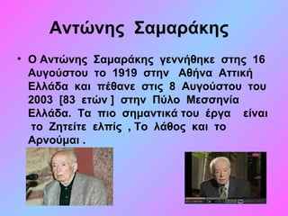 Αντώνης  Σαμαράκης
• Ο Αντώνης  Σαμαράκης  γεννήθηκε  στης  16  
Αυγούστου  το  1919  στην   Αθήνα  Αττική  
Ελλάδα  και  πέθανε  στις  8  Αυγούστου  του  
2003  [83  ετών ]  στην  Πύλο  Μεσσηνία   
Ελλάδα.  Τα  πιο  σημαντικά του  έργα    είναι 
 το  Ζητείτε  ελπίς  , Το  λάθος  και  το  
Αρνούμαι .  
 
