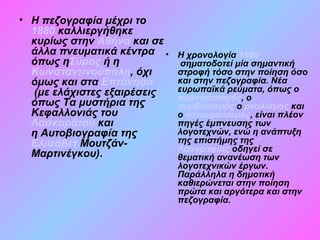 • Η πεζογραφία μέχρι το
1880 καλλιεργήθηκε
κυρίως στην Αθήνα και σε
άλλα πνευματικά κέντρα
όπως ηΣύρος ή η
Κωνσταντινούπολη, όχι
όμως και στα Επτάνησα
(με ελάχιστες εξαιρέσεις
όπως Τα μυστήρια της
Κεφαλλονιάς του
Λασκαράτου και
η Αυτοβιογραφία της
Ελισάβετ Μουτζάν-
Μαρτινέγκου).
• Η χρονολογία 1880
σηματοδοτεί μία σημαντική
στροφή τόσο στην ποίηση όσο
και στην πεζογραφία. Νέα
ευρωπαϊκά ρεύματα, όπως ο
παρνασσισμός, ο
συμβολισμός ο ρεαλισμός και
ο νατουραλισμός, είναι πλέον
πηγές έμπνευσης των
λογοτεχνών, ενώ η ανάπτυξη
της επιστήμης της
Λαογραφίας οδηγεί σε
θεματική ανανέωση των
λογοτεχνικών έργων.
Παράλληλα η δημοτική
καθιερώνεται στην ποίηση
πρώτα και αργότερα και στην
πεζογραφία.
 