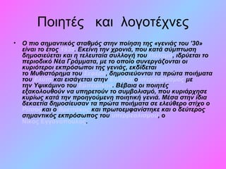 Ποιητές και λογοτέχνες
• Ο πιο σημαντικός σταθμός στην ποίηση της «γενιάς του ’30»
είναι το έτος 1935. Εκείνη την χρονιά, που κατά σύμπτωση
δημοσιεύεται και η τελευταία συλλογή του Παλαμά, ιδρύεται το
περιοδικό Νέα Γράμματα, με το οποίο συνεργάζονται οι
κυριότεροι εκπρόσωποι της γενιάς, εκδίδεται
το Μυθιστόρημα του Σεφέρη, δημοσιεύονται τα πρώτα ποιήματα
του Ελύτη και εισάγεται στην Ελλάδα ουπερρεαλισμός με
την Υψικάμινο του Εμπειρίκου. Βέβαια οι ποιητές
εξακολουθούν να υπηρετούν το συμβολισμό, που κυριάρχησε
κυρίως κατά την προηγούμενη ποιητική γενιά. Μέσα στην ίδια
δεκαετία δημοσίευσαν τα πρώτα ποιήματα σε ελεύθερο στίχο ο
Ρίτσοςκαι ο Βρεττάκος και πρωτοεμφανίστηκε και ο δεύτερος
σημαντικός εκπρόσωπος του υπερρεαλισμού, ο
Νίκος Εγγονόπουλος.
 