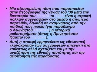 • Μία αξιοσημείωτη τάση που παρατηρείται
στην πεζογραφία της γενιάς του '30 μετά την
δικτατορία του Μεταξά το 1936 είναι η στροφή
πολλών συγγραφέων στο άμεσο ή απώτερο
παρελθόν, δηλαδή σε αναμνήσεις από την
παιδική τους ηλικία (για παράδειγμα
ο Λεωνήςτου Θεοτοκά) ή ιστορικά
μυθιστορήματα (όπως η Πριγκηπέσσα
Ιζαμπώ του Τερζάκη).
• Αυτή η στροφή ερμηνεύεται ως εθελοντική
«λογοκρισία» των συγγραφέων απέναντι στο
καθεστώς αλλά σχετίζεται και με την
αναζήτηση της εθνικής ταυτότητας και την
αξιοποίηση της παράδοσης.
 